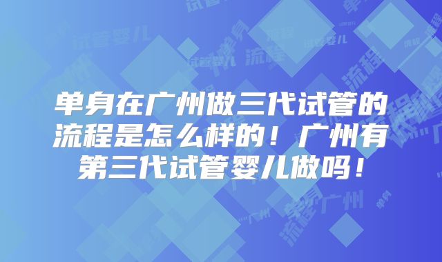 单身在广州做三代试管的流程是怎么样的！广州有第三代试管婴儿做吗！