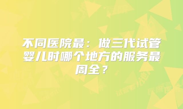 不同医院最：做三代试管婴儿时哪个地方的服务最周全？