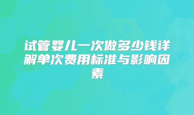 试管婴儿一次做多少钱详解单次费用标准与影响因素