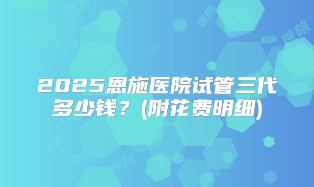 2025恩施医院试管三代多少钱?(附花费明细)