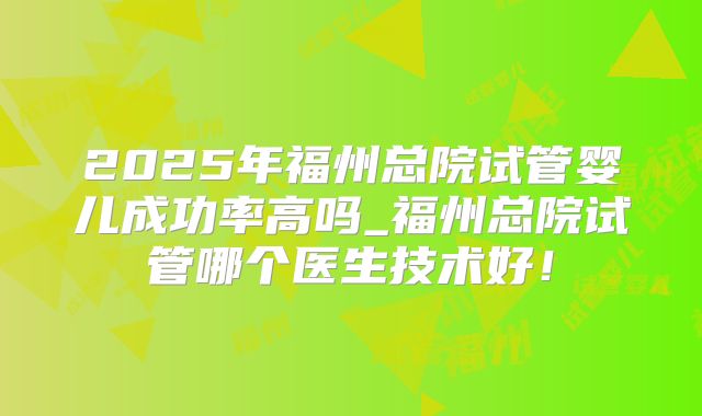 2025年福州总院试管婴儿成功率高吗_福州总院试管哪个医生技术好!
