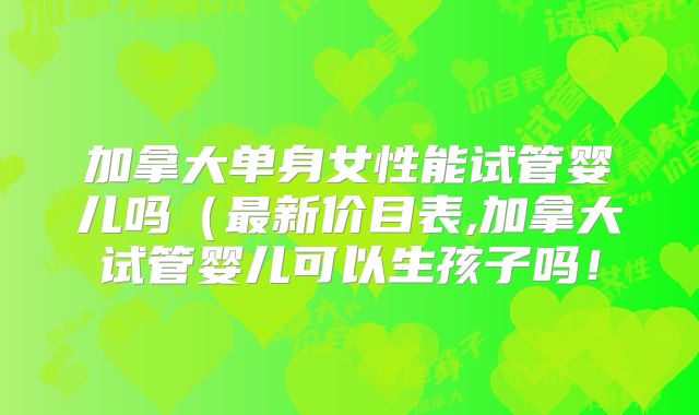 加拿大单身女性能试管婴儿吗(最新价目表,加拿大试管婴儿可以生孩子吗!