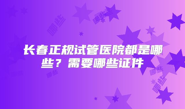 长春正规试管医院都是哪些?需要哪些证件