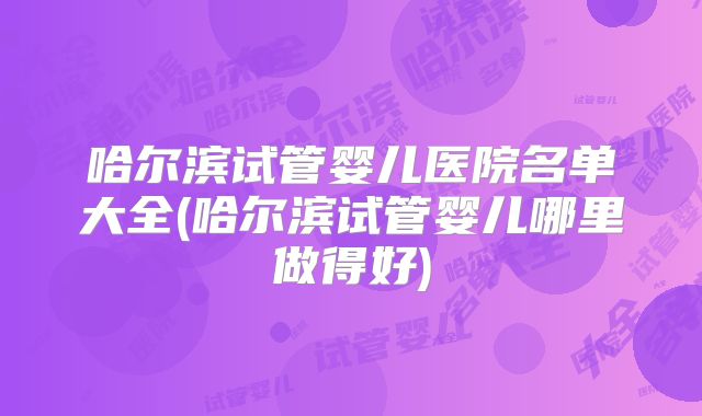 哈尔滨试管婴儿医院名单大全(哈尔滨试管婴儿哪里做得好)