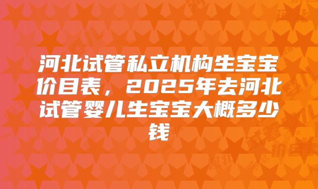 河北试管私立机构生宝宝价目表，2025年去河北试管婴儿生宝宝大概多少钱