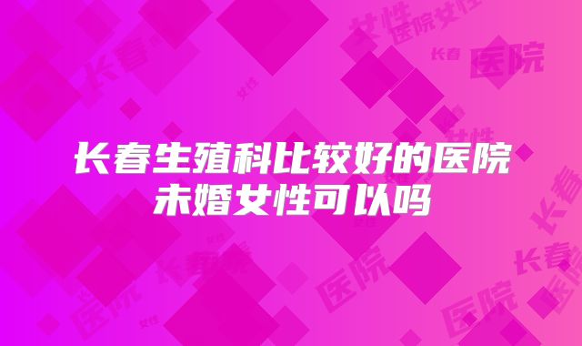 长春生殖科比较好的医院未婚女性可以吗