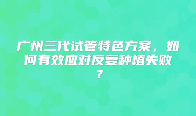 广州三代试管特色方案，如何有效应对反复种植失败？