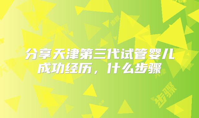 分享天津第三代试管婴儿成功经历，什么步骤