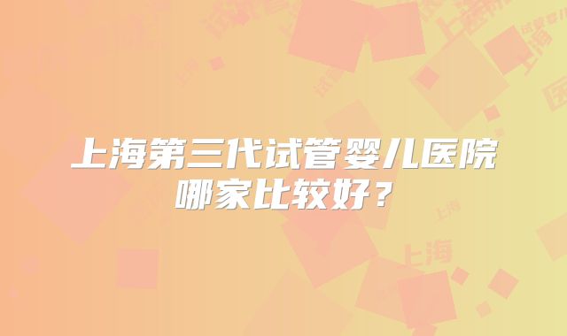 上海第三代试管婴儿医院哪家比较好？