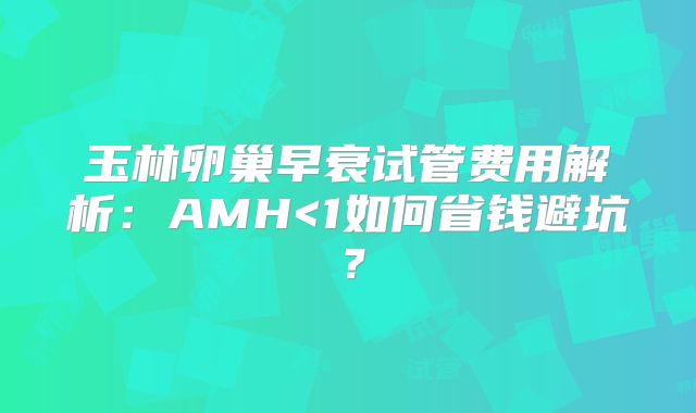 玉林卵巢早衰试管费用解析：AMH<1如何省钱避坑？