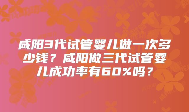 咸阳3代试管婴儿做一次多少钱？咸阳做三代试管婴儿成功率有60%吗？