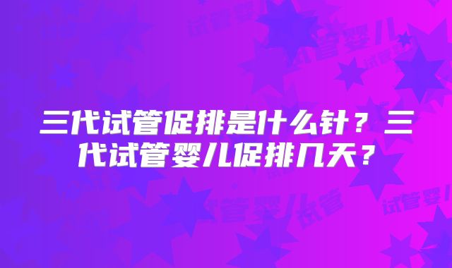 三代试管促排是什么针？三代试管婴儿促排几天？