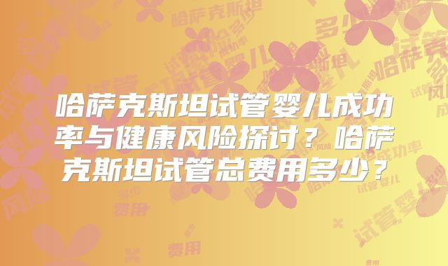 哈萨克斯坦试管婴儿成功率与健康风险探讨？哈萨克斯坦试管总费用多少？