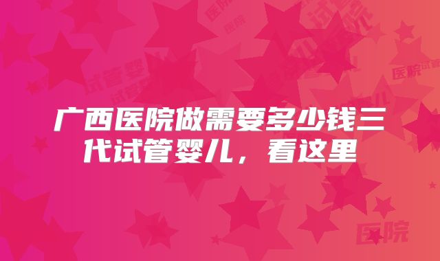 广西医院做需要多少钱三代试管婴儿，看这里
