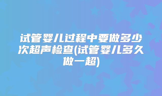 试管婴儿过程中要做多少次超声检查(试管婴儿多久做一超)