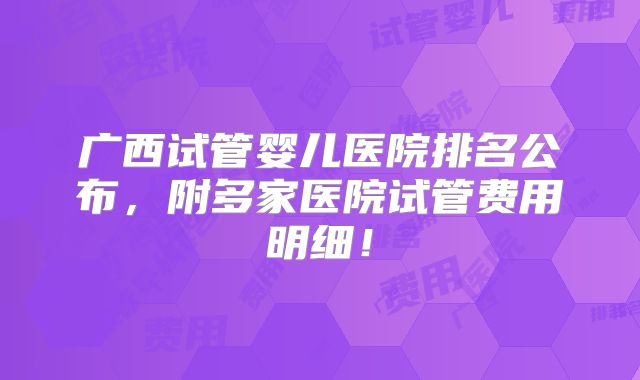 广西试管婴儿医院排名公布，附多家医院试管费用明细！