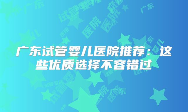 广东试管婴儿医院推荐：这些优质选择不容错过