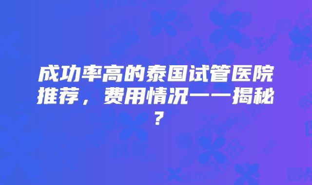 成功率高的泰国试管医院推荐，费用情况一一揭秘？