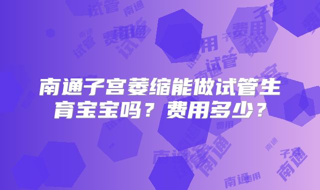 南通子宫萎缩能做试管生育宝宝吗？费用多少？