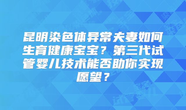 昆明染色体异常夫妻如何生育健康宝宝？第三代试管婴儿技术能否助你实现愿望？