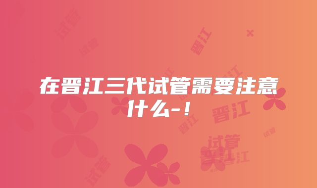 在晋江三代试管需要注意什么-！