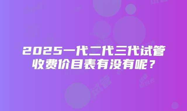 2025一代二代三代试管收费价目表有没有呢？