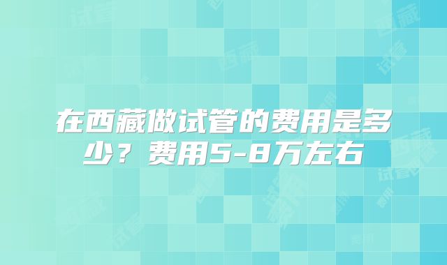 在西藏做试管的费用是多少？费用5-8万左右