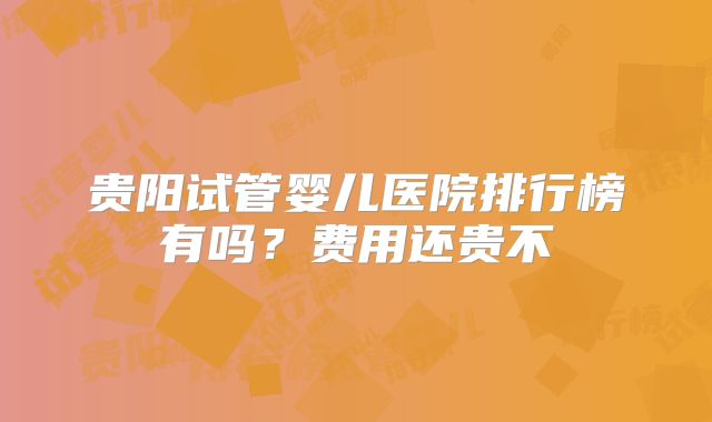 贵阳试管婴儿医院排行榜有吗?费用还贵不