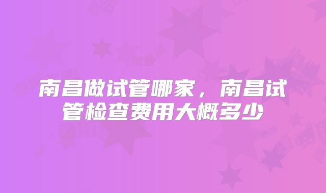 南昌做试管哪家,南昌试管检查费用大概多少
