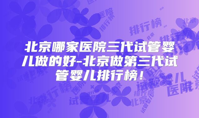 北京哪家医院三代试管婴儿做的好-北京做第三代试管婴儿排行榜！