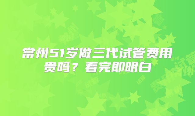 常州51岁做三代试管费用贵吗？看完即明白