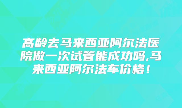 高龄去马来西亚阿尔法医院做一次试管能成功吗,马来西亚阿尔法车价格！