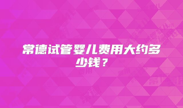常德试管婴儿费用大约多少钱？