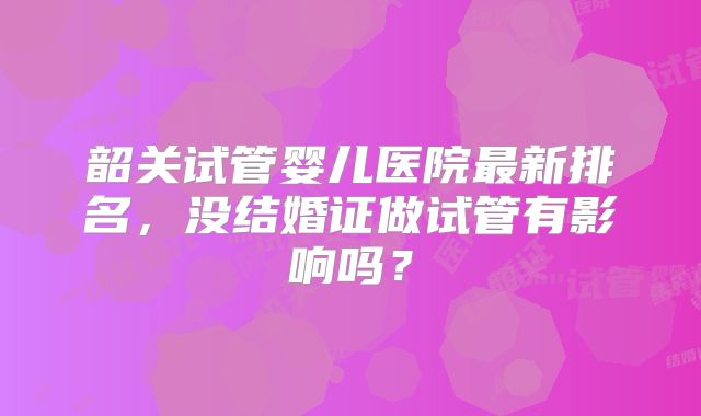 韶关试管婴儿医院最新排名,没结婚证做试管有影响吗?