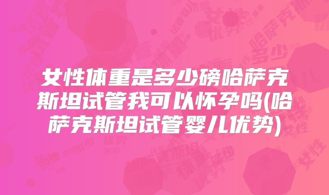 女性体重是多少磅哈萨克斯坦试管我可以怀孕吗(哈萨克斯坦试管婴儿优势)