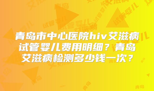 青岛市中心医院hiv艾滋病试管婴儿费用明细？青岛艾滋病检测多少钱一次？