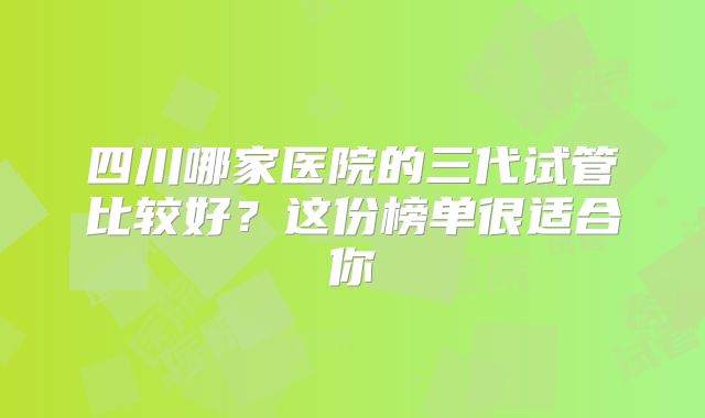 四川哪家医院的三代试管比较好？这份榜单很适合你