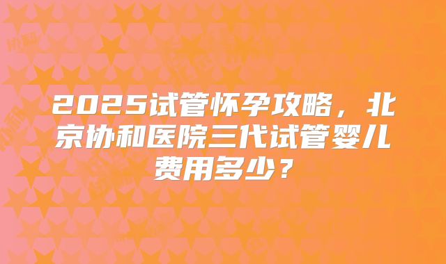 2025试管怀孕攻略，北京协和医院三代试管婴儿费用多少？
