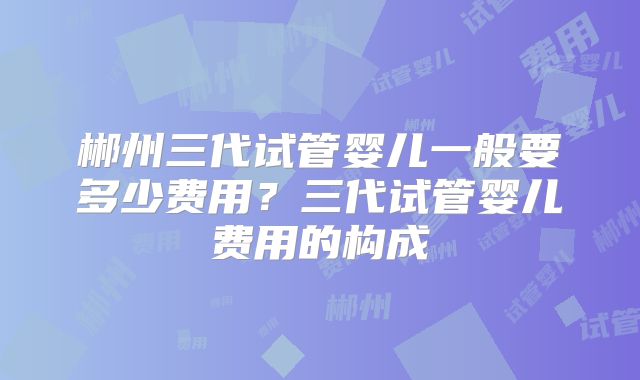 郴州三代试管婴儿一般要多少费用？三代试管婴儿费用的构成