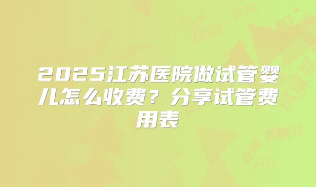 2025江苏医院做试管婴儿怎么收费?分享试管费用表