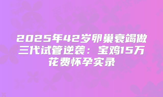 2025年42岁卵巢衰竭做三代试管逆袭：宝鸡15万花费怀孕实录
