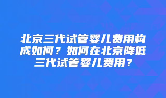 北京三代试管婴儿费用构成如何？如何在北京降低三代试管婴儿费用？