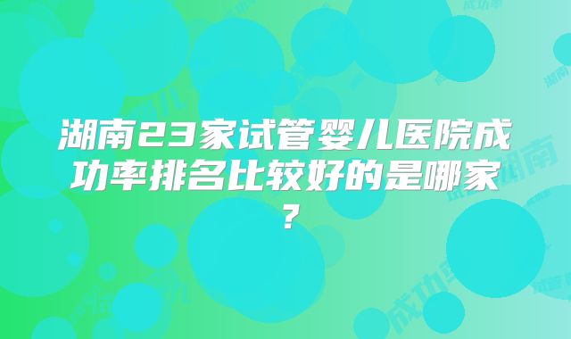 湖南23家试管婴儿医院成功率排名比较好的是哪家？