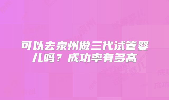 可以去泉州做三代试管婴儿吗？成功率有多高