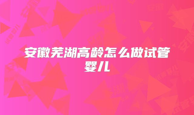 安徽芜湖高龄怎么做试管婴儿