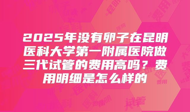 2025年没有卵子在昆明医科大学第一附属医院做三代试管的费用高吗？费用明细是怎么样的