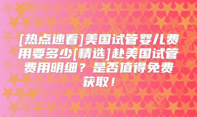 [热点速看]美国试管婴儿费用要多少[精选]赴美国试管费用明细？是否值得免费获取！