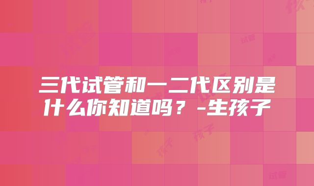 三代试管和一二代区别是什么你知道吗？-生孩子