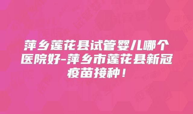 萍乡莲花县试管婴儿哪个医院好-萍乡市莲花县新冠疫苗接种！