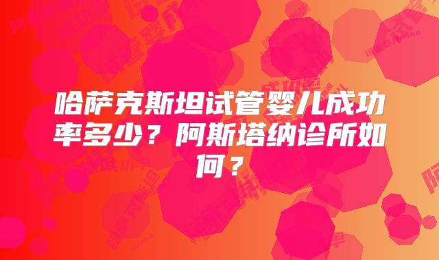 哈萨克斯坦试管婴儿成功率多少？阿斯塔纳诊所如何？